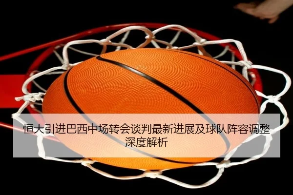 恒大引进巴西中场转会谈判最新进展及球队阵容调整深度解析